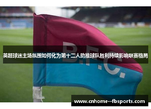 英超球迷主场氛围如何化为第十二人助推球队胜利持续影响联赛格局 英超球迷主场氛围如何化为第十二人助推球队胜利持续影响联赛格局