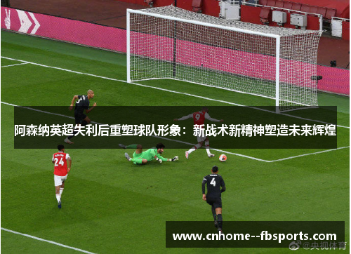 阿森纳英超失利后重塑球队形象：新战术新精神塑造未来辉煌