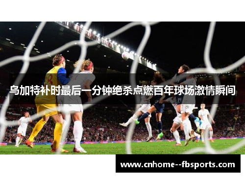 乌加特补时最后一分钟绝杀点燃百年球场激情瞬间