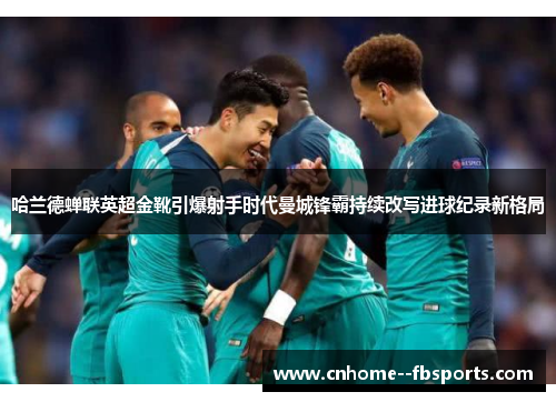 哈兰德蝉联英超金靴引爆射手时代曼城锋霸持续改写进球纪录新格局 哈兰德蝉联英超金靴引爆射手时代曼城锋霸持续改写进球纪录新格局