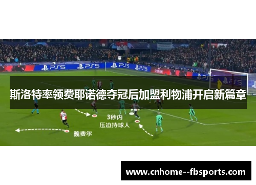 斯洛特率领费耶诺德夺冠后加盟利物浦开启新篇章 斯洛特率领费耶诺德夺冠后加盟利物浦开启新篇章