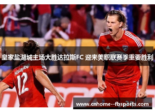 皇家盐湖城主场大胜达拉斯FC 迎来美职联赛季重要胜利