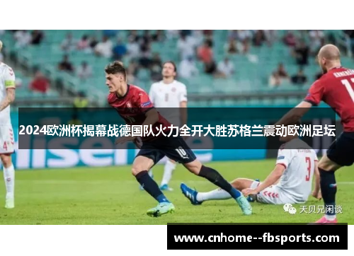 2024欧洲杯揭幕战德国队火力全开大胜苏格兰震动欧洲足坛 2024欧洲杯揭幕战德国队火力全开大胜苏格兰震动欧洲足坛