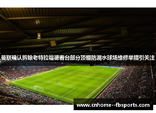 曼联确认拆除老特拉福德看台部分顶棚防漏水球场维修举措引关注