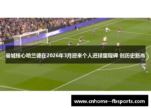 曼城核心哈兰德在2026年3月迎来个人进球里程碑 创历史新高 曼城核心哈兰德在2026年3月迎来个人进球里程碑 创历史新高