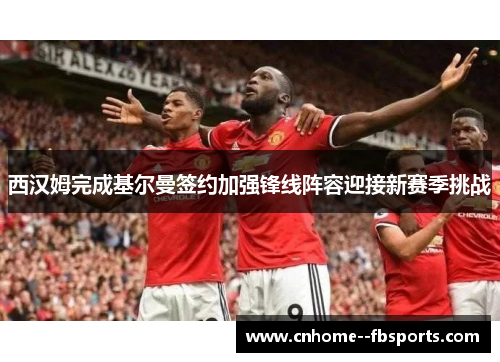 西汉姆完成基尔曼签约加强锋线阵容迎接新赛季挑战