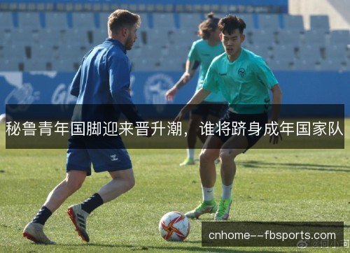 秘鲁青年国脚迎来晋升潮，谁将跻身成年国家队