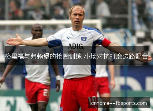 格里福与弗赖堡的抢圈训练 小场对抗打磨边路配合